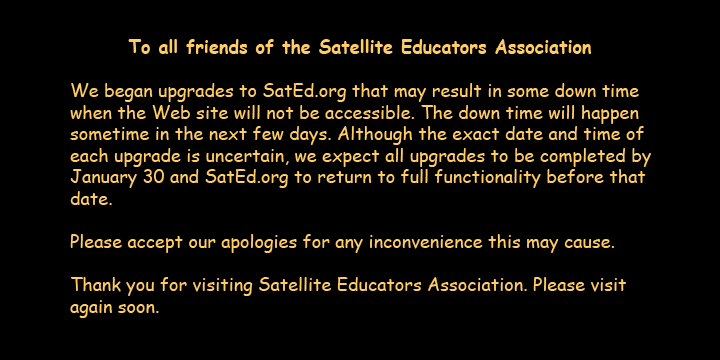 To all friends of Satellite Educators Association. We began upgrades to SatEd.org that may result in some down time when the Web site will not be accessible. The down time will happen sometime in the next few days. Although the exact date and time of each upgrade/repair is uncertain, we expect all upgrades to be completed by January 30 and SatEd.org to return to full functionality before that date. Please accept our apologies for any inconvenience this may cause. Thank you for visiting Satellite Educators Association. Please visit again soon.